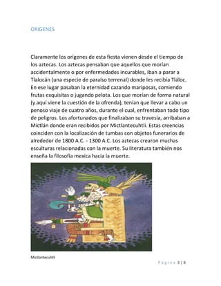 P á g i n a 3 | 8
ORIGENES
Claramente los orígenes de esta fiesta vienen desde el tiempo de
los aztecas. Los aztecas pensaban que aquellos que morían
accidentalmente o por enfermedades incurables, iban a parar a
Tlalocán (una especie de paraíso terrenal) donde les recibía Tláloc.
En ese lugar pasaban la eternidad cazando mariposas, comiendo
frutas exquisitas o jugando pelota. Los que morían de forma natural
(y aquí viene la cuestión de la ofrenda), tenían que llevar a cabo un
penoso viaje de cuatro años, durante el cual, enfrentaban todo tipo
de peligros. Los afortunados que finalizaban su travesía, arribaban a
Mictlán donde eran recibidos por Mictlantecuhtli. Estas creencias
coinciden con la localización de tumbas con objetos funerarios de
alrededor de 1800 A.C. - 1300 A.C. Los aztecas crearon muchas
esculturas relacionadas con la muerte. Su literatura también nos
enseña la filosofía mexica hacia la muerte.
Mictlantecuhtli
 