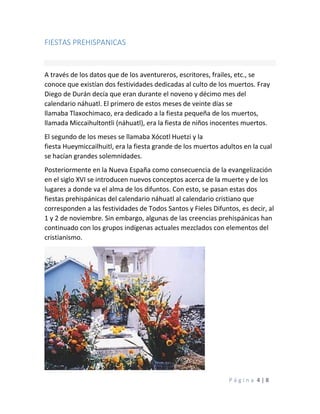 P á g i n a 4 | 8
FIESTAS PREHISPANICAS
A través de los datos que de los aventureros, escritores, frailes, etc., se
conoce que existían dos festividades dedicadas al culto de los muertos. Fray
Diego de Durán decía que eran durante el noveno y décimo mes del
calendario náhuatl. El primero de estos meses de veinte días se
llamaba Tlaxochimaco, era dedicado a la fiesta pequeña de los muertos,
llamada Miccaihultontli (náhuatl), era la fiesta de niños inocentes muertos.
El segundo de los meses se llamaba Xócotl Huetzi y la
fiesta Hueymiccailhuitl, era la fiesta grande de los muertos adultos en la cual
se hacían grandes solemnidades.
Posteriormente en la Nueva España como consecuencia de la evangelización
en el siglo XVI se introducen nuevos conceptos acerca de la muerte y de los
lugares a donde va el alma de los difuntos. Con esto, se pasan estas dos
fiestas prehispánicas del calendario náhuatl al calendario cristiano que
corresponden a las festividades de Todos Santos y Fieles Difuntos, es decir, al
1 y 2 de noviembre. Sin embargo, algunas de las creencias prehispánicas han
continuado con los grupos indígenas actuales mezclados con elementos del
cristianismo.
 