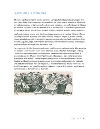 P á g i n a 5 | 8
LA OFRENDA Y LA CEREMONIA
Ofrendar significa compartir con los parientes y amigos fallecidos ciertos privilegios de la
vida y algo de los frutos obtenidos durante el año, así como ofrecer alimentos, además de
los tradicionales que se dan como ofrenda en cada población , los preferidos en la vida por
los difuntos a quienes se les recuerda en el altar. En estos días se reafirma la presencia de
los que ya se fueron, pero al tener una vida similar en espíritu, vuelven a estar presentes.
La ofrenda consiste en una serie de elementos generalmente presentes. Estos son: flores
(de cempasúchil en especial), pan, velas, bebidas, imágenes religiosas, frutas, comidas,
tabaco, papel picado, dulces y copal. En algunos casos se coloca en la ofrenda fotos de los
muertos, juguetes, ropa, instrumentos de trabajo, instrumentos musicales y otros objetos
que fueron apreciados por ellos durante su vida.
Las ceremonias de días de muertos alcanzan en México mucha importancia. A las almas de
los muertos se les venera y se les hacen ofrendas, estos actos han dado origen a ritos y
ceremonias que refuerzan los lazos familiares. La celebración de este día da vida a la
creencia de que los difuntos tienen “permiso en esta ocasión , para visitar a sus seres
queridos de este mundo”. Desde la época prehispánica, el culto a la muerte ha estado
ligado a la vida del mexicano, la respeta, pero al mismo tiempo juega con ella y adopta
una actitud humorística. Para los indígenas, la muerte era el inicio de una nueva vida en
un ciclo renovador, por eso el humorismo mexicano es parte de la muerte, une la alegría
con la tristeza, la devoción con la diversión.
 