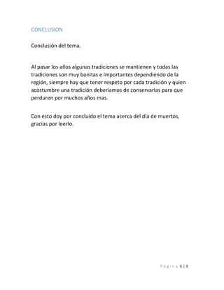 P á g i n a 6 | 8
CONCLUSION
Conclusión del tema.
Al pasar los años algunas tradiciones se mantienen y todas las
tradiciones son muy bonitas e importantes dependiendo de la
región, siempre hay que tener respeto por cada tradición y quien
acostumbre una tradición deberíamos de conservarlas para que
perduren por muchos años mas.
Con esto doy por concluido el tema acerca del día de muertos,
gracias por leerlo.
 
