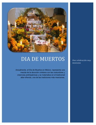 DIA DE MUERTOS                                          Una celebración muy
                                                              mexicana


Actualmente, el Día de Muertos en México, representa una
     mezcla de la devoción cristiana con las costumbres y
 creencias prehispánicas y se materializa en el tradicional
      altar-ofrenda, una de las tradiciones más mexicanas.
 