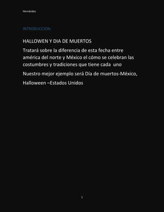 Hernández
1
INTRODUCCION:
HALLOWEN Y DIA DE MUERTOS
Tratará sobre la diferencia de esta fecha entre
américa del norte y México el cómo se celebran las
costumbres y tradiciones que tiene cada uno
Nuestro mejor ejemplo será Día de muertos-México,
Halloween –Estados Unidos
 