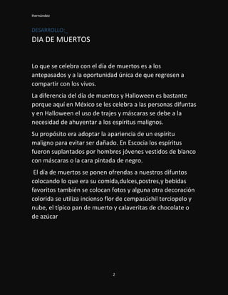 Hernández
2
DESARROLLO:_
DIA DE MUERTOS
Lo que se celebra con el día de muertos es a los
antepasados y a la oportunidad única de que regresen a
compartir con los vivos.
La diferencia del día de muertos y Halloween es bastante
porque aquí en México se les celebra a las personas difuntas
y en Halloween el uso de trajes y máscaras se debe a la
necesidad de ahuyentar a los espíritus malignos.
Su propósito era adoptar la apariencia de un espíritu
maligno para evitar ser dañado. En Escocia los espíritus
fueron suplantados por hombres jóvenes vestidos de blanco
con máscaras o la cara pintada de negro.
El día de muertos se ponen ofrendas a nuestros difuntos
colocando lo que era su comida,dulces,postres,y bebidas
favoritos también se colocan fotos y alguna otra decoración
colorida se utiliza incienso flor de cempasúchil terciopelo y
nube, el típico pan de muerto y calaveritas de chocolate o
de azúcar
 