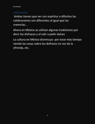 Hernández
3
CONCLUDION:
Ambas tienen que ver con espíritus o difuntos las
celebraciones son diferentes al igual que las
creencias…
Ahora en México se utilizan algunas tradiciones por
decir los disfraces y el salir a pedir dulces
La cultura en México disminuyo por estar más tiempo
viendo las cosas sobre los disfraces en vez de la
ofrenda, etc.
 