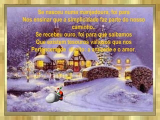 Se nasceu numa manjedoura, foi para
Nos ensinar que a simplicidade faz parte do nosso
caminho..
Se recebeu ouro, foi para que saibamos
Que existem tesouros valiosos que nos
Pertencem de direito: a amizade e o amor.
 