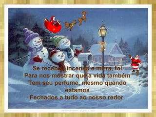 Se recebeu incenso e mirra, foi
Para nos mostrar que a vida também
Tem seu perfume, mesmo quando
estamos
Fechados a tudo ao nosso redor.
 