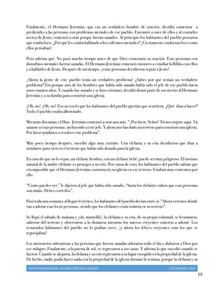 DIA	
  INTERNACIONAL	
  DE	
  ORACIÓN	
  DE	
  LA	
  MUJER	
   5	
  DE	
  MARZO,	
  2016	
  
	
   10	
  
Finalmente, el Hermano Jeremías, que era un verdadero hombre de oración, decidió comenzar a
predicarles a las personas con problemas mentales de ese pueblo. Encontró a once de ellos y al contarles
acerca de Jesús, comenzó a orar porque fueran sanados. Al principio los habitantes del pueblo pensaron
que estaba loco. ¿Por qué les estaba hablando a los enfermos mentales? ¡Ciertamente estaba tan loco como
ellos pensaban!
Pero adivina qué. No pasó mucho tiempo antes de que Dios contestara su oración. Esas personas con
disturbios mentales fueron sanadas. El Hermano Jeremías comenzó entonces a estudiar la Biblia con ellos
y a hablarles de Jesús. Después de un tiempo, ¡estas personas decidieron seguir a Jesús!
¡Ahora la gente de este pueblo tenía un verdadero problema! ¿Sabes por qué tenían un verdadero
problema? Era porque uno de los hombres que había sido sanado había sido el jefe de ese pueblo hacía
unos cuantos años. Y cuando fue sanado y se hizo cristiano, decidió donar parte de sus tierras al Hermano
Jeremías y a su familia para construir una iglesia.
¡Oh, no! ¡Oh, no! Eso no era lo que los habitantes del pueblo querían que ocurriera. ¿Qué iban a hacer?
Todo el pueblo estaba alborotado.
Mientras discutían, el Hno. Jeremías comenzó a orar aun más. “¡Por favor, Señor! Tú nos trajiste aquí. Tú
sanaste a estas personas, incluyendo a este jefe. Y ahora nos has dado un terreno para construir una iglesia.
Por favor ayúdanos a resolver este problema”.
Muy poco tiempo después, sucedió algo muy extraño. Una elefanta y su cría decidieron que iban a
instalarse para vivir en el terreno que había sido donado para la iglesia.
En caso de que no lo sepas, un elefante hembra, con un elefante bebé, puede ser muy peligroso. El instinto
natural de la madre elefante es proteger a su crío. Por causa de esto, los habitantes del pueblo sabían que
era imposible que el Hermano Jeremías construyera su iglesia en ese terreno. Estaban muy contentos por
ello.
“Como puedes ver,” le dijeron al jefe que había sido sanado, “hasta los elefantes saben que esas personas
son malas. Debes correrlos”.
Pasótodaunasemanayalllegarelviernes,loshabitantesdelpueblodecíanentresí:“Ahoraveremosdónde
van a adorar esas locas personas, siendo que los elefantes están todavía en su terreno”.
Se llegó el sábado de mañana y ¡oh, maravilla!, la elefanta y su cría, de su propia voluntad, se levantaron,
salieron del terreno y observaron a la distancia mientras los nuevos creyentes vinieron a adorar. Los
testarudos habitantes del pueblo no lo podían creer, ¡y ahora los felices creyentes eran los que se
regocijaban!
Los misioneros adventistas y las personas que fueron sanadas adoraron todo el día y alabaron a Dios por
ese milagro. Finalmente, a la puesta de sol, se regresaron a sus casas. Y adivina lo que sucedió cuando se
fueron.Cuandosealejaron,laelefantaysucríoregresaronasulugarescogidoenlapropiedaddelaiglesia.
De hecho, nadie podía hacer nada con la propiedad de la iglesia durante la semana, porque la elefanta y su
 