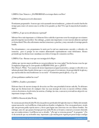 DIA	
  INTERNACIONAL	
  DE	
  ORACIÓN	
  DE	
  LA	
  MUJER	
   5	
  DE	
  MARZO,	
  2016	
  
	
   14	
  
LÁMINA: Llave Número 1: ¡DA PRIORIDAD a tu tiempo diario con Dios!
LÁMINA: Pregunta acerca de alimentarse
Permítanme preguntarles: A menos que estén ayunando intencionalmente, ¿cuántos de ustedes han hecho
tiempo para comer a lo menos una vez al día en los pasados 30 días? (Veo que la mayoría ha levantado a
mano).
LÁMINA: ¿Y qué acerca del alimento espiritual?
Sabemos bien cuán importante es el alimento físico cada día si queremos tener la energía que necesitamos
para desempeñar nuestra labor. Sin embargo, ¿cuánto más importante es tener nuestro alimento spiritual
en forma diaria? Día a día enfrentamos muchas tentaciones y pruebas; y muy a menudo el enemigo gana la
batalla.
Nos desanimamos y nos preguntamos la razón por la cual nos mantenemos cayendo y cediendo a la
tentación, pero es porque no nos estamos alimentando espiritualmente como debiéramos. Hemos
permitido que las distracciones mundanas nos roben el tiempo de comunión con Dios.
LÁMINA: Cita – Buenas cosas que son enemigas de lo Mejor
¿Sabías que nuestro mayor problema no son generalmente las cosas malas? Son las buenas cosas las que
reemplazan el lugar que le corresponde a la MEJOR COSA, que es ¡JESÚS!
Dice Elena G. White: “Los asuntos de menor importancia ocupan la atención y, aunque es ofrecido en su
infinita plenitud, falta el poder divino que es necesario para el crecimiento y la prosperidad de la iglesia y
que traería todas las otras bendiciones en su estela” –Testimonios para la iglesia, t. 8, p. 28.
¿Cómo podríamos cambiar las cosas?
LÁMINA: ¡Establece prioridades!
Debemos hacer de nuestro tiempo de devoción con Dios una prioridad al iniciar cada día. No debemos
dejar que las distracciones de cualquier clase (ya sean mensajes de texto en nuestro teléfono celular,
correos electrónicos, la televisión, las noticias, el trabajo, las citas, o aun un rey terrenal) nos alejen de este
importante tiempo con Dios.
LÁMINA: Historia de John Wesley
SecuentaunaanécdotadeJohnWesley(unpoderosopredicadordelsiglodiecinueve).Habíasidoinvitado
a pasar una noche con Lord Byron, el más poderoso hombre en Inglaterra. Este era un gran honor, siendo
que una persona podía esperar meses y meses para lograr una entrevista con este famoso hombre. Sin
embargo, antes de que pasara el tiempo previsto, John Wesley se levantó y comenzó a excusarse diciendo
que necesitaba retirarse. Lord Byron casi se ofendió. "¿Por qué se retira tan pronto?”, le preguntó. “¿No
se da cuenta de que soy un hombre muy importante y que mucha gente rogaría por pasar tiempo conmigo
 