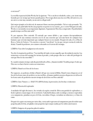 DIA	
  INTERNACIONAL	
  DE	
  ORACIÓN	
  DE	
  LA	
  MUJER	
   5	
  DE	
  MARZO,	
  2016	
  
	
   15	
  
en mi mesa?"
La sencilla respuesta de John Wesley fue la siguiente: "No es mi deseo ofenderlo, señor, y me siento muy
honrado por este tiempo que hemos pasado juntos. Pero tengo ahora una cita con el Rey del universo y no
me atrevo a estar muy cansado y no me atrevo a llegar tarde."
Qué mejor ejemplo en la vida real, de mantener firmes nuestras prioridades. Tal vez estás pensando: “Sí,
pero creo que pudo haber hecho una pequeña excepción en esa ocasión, ¿no es cierto? Después de todo,
Wesley se encontraba con un importante dignitario. Seguramente Dios iba a comprender. Él podría haber
pasado tiempo con Dios más tarde”.
Sí, por supuesto, Dios entiende. Él entiende que somos débiles y que estamos desesperadamente
necesitados de una continua conexión con él; de una conexión que será más fuerte de cualquier lazo
humano y que será más importante que cualquier honor en este mundo. Después de todo, él es el Rey de
Reyes y Señor de Señores. Y la oración es nuestra “cita divina”, la cita que está por encima de todas las
demás. Cuando la perdemos, nos estamos colocando en el terreno del enemigo.
LÁMINA: Cita sobre la negligencia en la oración
Nos dice la inspiración profética: “Las tinieblas del malo cercan a aquellos que descuidan la oración. Las
tentaciones secretas del enemigo los incitan al pecado; y todo porque ellos no se valen del privilegio de
orar que Dios les ha concedido”.ii
Sí, cuando tomamos tiempo cada día para dedicarlo a Dios, ¡Satanás tiembla! Tiembla porque él sabe que
Dios nos va a hacer fuertes contra sus tentaciones.
LÁMINA: Daniel en el foso de los leones
Por supuesto, no podemos olvidar a Daniel, del que nos cuenta la Biblia. Daniel estuvo dispuesto a ir al
foso de los leones antes de perderse su cita con Dios. ¿Estamos también nosotros dispuestos a ir al foso de
los leones antes de perdernos nuestro tiempo de devoción con Dios cada día?
LÁMINA: Llave Número 2 – HAZ UN LADO la forma, la pretensión y las brechas o violaciones
LÁMINA: Historia del explorador
A mediados del siglo diecinueve, fue enviada a la región central de África una partida de exploradores, a
fin de explorar y trazar mapas de ese territorio. Cada día llevaban a cabo su trabajo y entonces regresaban
a su campamento, juntaban un poco de leña, encendían el fuego, cocinaban sus alimentos y se iban a la
cama.
Después de seguir esta rutina por varios días, cierta tarde regresaron al campamento para descubrir unas
pequeñas pilas de leña, arregladas como pequeños tipis (carpas usadas por los indios americanos).
LÁMINA: Imágenes de pequeñas pilas de madera
 