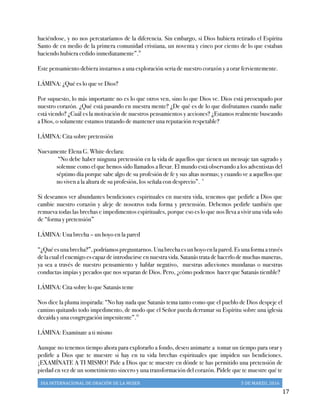 DIA	
  INTERNACIONAL	
  DE	
  ORACIÓN	
  DE	
  LA	
  MUJER	
   5	
  DE	
  MARZO,	
  2016	
  
	
   17	
  
haciéndose, y no nos percataríamos de la diferencia. Sin embargo, si Dios hubiera retirado el Espíritu
Santo de en medio de la primera comunidad cristiana, un noventa y cinco por ciento de lo que estaban
haciendo hubiera cedido inmediatamente”.iv
Este pensamiento debiera instarnos a una exploración seria de nuestro corazón y a orar fervientemente.
LÁMINA: ¿Qué es lo que ve Dios?
Por supuesto, lo más importante no es lo que otros ven, sino lo que Dios ve. Dios está preocupado por
nuestro corazón. ¿Qué está pasando en nuestra mente? ¿De qué es de lo que disfrutamos cuando nadie
está viendo? ¿Cuál es la motivación de nuestros pensamientos y acciones? ¿Estamos realmente buscando
a Dios, o solamente estamos tratando de mantener una reputación respetable?
LÁMINA: Cita sobre pretensión
Nuevamente Elena G. White declara:
“No debe haber ninguna pretensión en la vida de aquellos que tienen un mensaje tan sagrado y
solemne como el que hemos sido llamados a llevar. El mundo está observando a los adventistas del
séptimo día porque sabe algo de su profesión de fe y sus altas normas; y cuando ve a aquellos que
no viven a la altura de su profesión, los señala con desprecio”. v
Si deseamos ver abundantes bendiciones espirituales en nuestra vida, tenemos que pedirle a Dios que
cambie nuestro corazón y aleje de nosotros toda forma y pretensión. Debemos pedirle también que
remueva todas las brechas e impedimentos espirituales, porque eso es lo que nos lleva a vivir una vida solo
de “forma y pretensión”
LÁMINA: Una brecha – un hoyo en la pared
“¿Quéesunabrecha?”,podríamospreguntarnos.Unabrechaesunhoyoenlapared.Esunaformaatravés
de la cual el enemigo es capaz de introducirse en nuestra vida. Satanás trata de hacerlo de muchas maneras,
ya sea a través de nuestro pensamiento y hablar negativo, nuestras adicciones mundanas o nuestras
conductas impías y pecados que nos separan de Dios. Pero, ¿cómo podemos hacer que Satanás tiemble?
LÁMINA: Cita sobre lo que Satanás teme
Nos dice la pluma inspirada: “No hay nada que Satanás tema tanto como que el pueblo de Dios despeje el
camino quitando todo impedimento, de modo que el Señor pueda derramar su Espíritu sobre una iglesia
decaída y una congregación impenitente”.vi
LÁMINA: Examínate a ti mismo
Aunque no tenemos tiempo ahora para explorarlo a fondo, deseo animarte a tomar un tiempo para orar y
pedirle a Dios que te muestre si hay en tu vida brechas espirituales que impiden sus bendiciones.
¡EXAMÍNATE A TI MISMO! Pide a Dios que te muestre en dónde te has permitido una pretensión de
piedad en vez de un sometimiento sincero y una transformación del corazón. Pídele que te muestre qué te
 