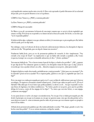 DIA	
  INTERNACIONAL	
  DE	
  ORACIÓN	
  DE	
  LA	
  MUJER	
   5	
  DE	
  MARZO,	
  2016	
  
	
   18	
  
está impidiendo caminar mucho más cerca de él. Dios está esperando el poder liberarnos de la esclavitud
del pecado, pero no puede librarnos si no se lo pedimos.
LÁMINA: Llave Número 3: ¡PIDE y continúa pidiendo!
La Llave Número 3 es ¡PIDE y continúa pidiendo!
LÁMINA: Ruego de una madre
En Mateo 15:22-28, encontramos la historia de una mujer cananea que se acercó a Jesús rogándole que
sanara a su hija. Pero Jesús no respondió a su clamor inicial en busca de ayuda. De hecho, se nos dice que
“no le respondió palabra”.
Si hubiera dicho algo, cualquier cosa que calmara su dolor y le mostrara que se preocupaba por ella, habría
sido de ayuda, pero no dijo nada.
Sin embargo, como si el silencio de Jesús no fuera lo suficientemente doloroso, los discípulos le dijeron
enfrente de ella: “Despáchala, pues no deja de clamar tras nosotros”.
Finalmente habla Jesús, pero en vez de pronunciar palabras de consuelo, le dice simplemente: “Soy
enviado a las ovejas de Israel”. La implicación es que no había sido enviado a ayudarla a ella. Como
respuesta, la mujer cae a sus pies en humilde adoración y le dice: “¡Señor, ayúdame!”
Nuevamente habla Jesús. “No es bueno tomar el pan de los hijos y echarlo a los perrillos". ¡Oh!, ¿captaste
lo que dijo Jesús? No solamente ignora su clamor y los discípulos tratan de hacer que se aleje, Jesús le
recuerda que vino a ayudar a Israel, no a ella… Ahora la compara con un perro. ¡Qué gran insulto!
Si alguien hubiera estado observando, probablemente estaría pensando: “¿Qué pasa con esta mujer? ¿No
lo entiende? ¡Jesús no la va a ayudar! No es siquiera judía. ¿Quién se cree que es, rogándole que sane a su
hija?”
Pero esta mujer no estaba preocupada por quién era él o por su falta de calificaciones para que le hiciera
un milagro. Ni siquiera se desanimó cuando la llamó perra. ¡Todo lo que sabía era quién era él! ¡Él era el
Salvador! Ella sabía que él era el único que podía ayudarla y se aferró a su fe. . Así que respondió con los
ojos llenos de lágrimas y los labios temblorosos: "Sí, Señor, puedo ser un perro, pero aun los perrillos
debajo de la mesa, comen de las migajas de los hijos". “Lo único que necesito Señor, es una migaja,
¡solamente una migaja!”
A este punto Jesús se vuelve a la mujer con mirada tierna. No era que él no se había preocupado por ella
desde el principio; no era que no la amara; no era que no quisiera sanar, sino que deseaba probar su fe y
usar tal perseverante fe como testimonio para los miles de personas que necesitaran seguir su ejemplo a
través de las edades.
Al final, Jesús pronuncia las palabras que ella estaba anhelando escuchar: “Oh, mujer, grande es tu fe. Sea
hecho como has pedido”. Y en ese mismo momento, su hija fue sanada.
 