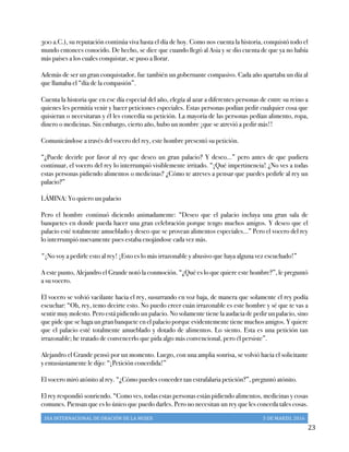 DIA	
  INTERNACIONAL	
  DE	
  ORACIÓN	
  DE	
  LA	
  MUJER	
   5	
  DE	
  MARZO,	
  2016	
  
	
   23	
  
300 a.C.), su reputación continúa viva hasta el día de hoy. Como nos cuenta la historia, conquistó todo el
mundo entonces conocido. De hecho, se dice que cuando llegó al Asia y se dio cuenta de que ya no había
más países a los cuales conquistar, se puso a llorar.
Además de ser un gran conquistador, fue también un gobernante compasivo. Cada año apartaba un día al
que llamaba el “día de la compasión”.
Cuenta la historia que en ese día especial del año, elegía al azar a diferentes personas de entre su reino a
quienes les permitía venir y hacer peticiones especiales. Estas personas podían pedir cualquier cosa que
quisieran o necesitaran y él les concedía su petición. La mayoría de las personas pedían alimento, ropa,
dinero o medicinas. Sin embargo, cierto año, hubo un nombre ¡que se atrevió a pedir más!!
Comunicándose a través del vocero del rey, este hombre presentó su petición.
“¿Puede decirle por favor al rey que deseo un gran palacio? Y deseo…” pero antes de que pudiera
continuar, el vocero del rey lo interrumpió visiblemente irritado. “¡Qué impertinencia! ¿No ves a todas
estas personas pidiendo alimentos o medicinas? ¿Cómo te atreves a pensar que puedes pedirle al rey un
palacio?”
LÁMINA: Yo quiero un palacio
Pero el hombre continuó diciendo animadamente: “Deseo que el palacio incluya una gran sala de
banquetes en donde pueda hacer una gran celebración porque tengo muchos amigos. Y deseo que el
palacio esté totalmente amueblado y deseo que se provean alimentos especiales…” Pero el vocero del rey
lo interrumpió nuevamente pues estaba enojándose cada vez más.
"¡No voy a pedirle esto al rey! ¡Esto es lo más irrazonable y abusivo que haya alguna vez escuchado!”
A este punto, Alejandro el Grande notó la conmoción. “¿Qué es lo que quiere este hombre?”, le preguntó
a su vocero.
El vocero se volvió vacilante hacia el rey, susurrando en voz baja, de manera que solamente el rey podía
escuchar: “Oh, rey, temo decirte esto. No puedo creer cuán irrazonable es este hombre y sé que te vas a
sentir muy molesto. Pero está pidiendo un palacio. No solamente tiene la audacia de pedir un palacio, sino
que pide que se haga un gran banquete en el palacio porque evidentemente tiene muchos amigos. Y quiere
que el palacio esté totalmente amueblado y dotado de alimentos. Lo siento. Esta es una petición tan
irrazonable; he tratado de convencerlo que pida algo más convencional, pero él persiste”.
Alejandro el Grande pensó por un momento. Luego, con una amplia sonrisa, se volvió hacia el solicitante
y entusiastamente le dijo: “¡Petición concedida!”
El vocero miró atónito al rey. “¿Cómo puedes conceder tan estrafalaria petición?”, preguntó atónito.
El rey respondió sonriendo. “Como ves, todas estas personas están pidiendo alimentos, medicinas y cosas
comunes. Piensan que es lo único que puedo darles. Pero no necesitan un rey que les conceda tales cosas.
 