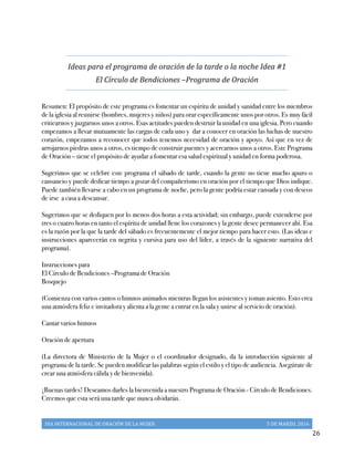 DIA	
  INTERNACIONAL	
  DE	
  ORACIÓN	
  DE	
  LA	
  MUJER	
   5	
  DE	
  MARZO,	
  2016	
  
	
   26	
  
Ideas	
  para	
  el	
  programa	
  de	
  oración	
  de	
  la	
  tarde	
  o	
  la	
  noche	
  Idea	
  #1	
  
El	
  Círculo	
  de	
  Bendiciones	
  –Programa	
  de	
  Oración	
  
Resumen: El propósito de este programa es fomentar un espíritu de unidad y sanidad entre los miembros
de la iglesia al reunirse (hombres, mujeres y niños) para orar específicamente unos por otros. Es muy fácil
criticarnos y juzgarnos unos a otros. Esas actitudes pueden destruir la unidad en una iglesia. Pero cuando
empezamos a llevar mutuamente las cargas de cada uno y dar a conocer en oración las luchas de nuestro
corazón, empezamos a reconocer que todos tenemos necesidad de oración y apoyo. Así que en vez de
arrojarnos piedras unos a otros, es tiempo de construir puentes y acercarnos unos a otros. Este Programa
de Oración – tiene el propósito de ayudar a fomentar esa salud espiritual y unidad en forma poderosa.
Sugerimos que se celebre este programa el sábado de tarde, cuando la gente no tiene mucho apuro o
cansancio y puede dedicar tiempo a gozar del compañerismo en oración por el tiempo que Dios indique.
Puede también llevarse a cabo en un programa de noche, pero la gente podría estar cansada y con deseos
de irse a casa a descansar.
Sugerimos que se dediquen por lo menos dos horas a esta actividad; sin embargo, puede extenderse por
tres o cuatro horas en tanto el espíritu de unidad llene los corazones y la gente desee permanecer ahí. Esa
es la razón por la que la tarde del sábado es frecuentemente el mejor tiempo para hacer esto. (Las ideas e
instrucciones aparecerán en negrita y cursiva para uso del líder, a través de la siguiente narrativa del
programa).
Instrucciones para
El Círculo de Bendiciones –Programa de Oración
Bosquejo
(Comienza con varios cantos o himnos animados mientras llegan los asistentes y toman asiento. Esto crea
una atmósfera feliz e invitadora y alienta a la gente a entrar en la sala y unirse al servicio de oración).
Cantar varios himnos
Oración de apertura
(La directora de Ministerio de la Mujer o el coordinador designado, da la introducción siguiente al
programa de la tarde. Se pueden modificar las palabras según el estilo y el tipo de audiencia. Asegúrate de
crear una atmósfera cálida y de bienvenida).
¡Buenas tardes! Deseamos darles la bienvenida a nuestro Programa de Oración - Círculo de Bendiciones.
Creemos que esta será una tarde que nunca olvidarán.
 