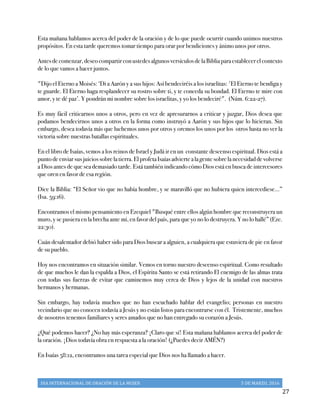 DIA	
  INTERNACIONAL	
  DE	
  ORACIÓN	
  DE	
  LA	
  MUJER	
   5	
  DE	
  MARZO,	
  2016	
  
	
   27	
  
Esta mañana hablamos acerca del poder de la oración y de lo que puede ocurrir cuando unimos nuestros
propósitos. En esta tarde queremos tomar tiempo para orar por bendiciones y ánimo unos por otros.
Antesdecomenzar,deseocompartirconustedesalgunosversículosdelaBibliaparaestablecerelcontexto
de lo que vamos a hacer juntos.
"Dijo el Eterno a Moisés: ‘Di a Aarón y a sus hijos: Así bendeciréis a los israelitas: 'El Eterno te bendiga y
te guarde. El Eterno haga resplandecer su rostro sobre ti, y te conceda su bondad. El Eterno te mire con
amor, y te dé paz’. Y pondrán mi nombre sobre los israelitas, y yo los bendeciré". (Núm. 6:22-27).
Es muy fácil criticarnos unos a otros, pero en vez de apresurarnos a criticar y juzgar, Dios desea que
podamos bendecirnos unos a otros en la forma como instruyó a Aarón y sus hijos que lo hicieran. Sin
embargo, desea todavía más que luchemos unos por otros y oremos los unos por los otros hasta no ver la
victoria sobre nuestras batallas espirituales.
En el libro de Isaías, vemos a los reinos de Israel y Judá ir en un constante descenso espiritual. Dios está a
puntodeenviarsusjuiciossobrelatierra.ElprofetaIsaíasadviertealagentesobrelanecesidaddevolverse
a Dios antes de que sea demasiado tarde. Está también indicando cómo Dios está en busca de intercesores
que oren en favor de esa región.
Dice la Biblia: “El Señor vio que no había hombre, y se maravilló que no hubiera quien intercediese...”
(Isa. 59:16).
Encontramos el mismo pensamiento en Ezequiel "Busqué entre ellos algún hombre que reconstruyera un
muro, y se pusiera en la brecha ante mí, en favor del país, para que yo no lo destruyera. Y no lo hallé” (Eze.
22:30).
Cuán desalentador debió haber sido para Dios buscar a alguien, a cualquiera que estuviera de pie en favor
de su pueblo.
Hoy nos encontramos en situación similar. Vemos en torno nuestro descenso espiritual. Como resultado
de que muchos le dan la espalda a Dios, el Espíritu Santo se está retirando El enemigo de las almas trata
con todas sus fuerzas de evitar que caminemos muy cerca de Dios y lejos de la unidad con nuestros
hermanos y hermanas.
Sin embargo, hay todavía muchos que no han escuchado hablar del evangelio; personas en nuestro
vecindario que no conocen todavía a Jesús y no están listos para encontrarse con él. Tristemente, muchos
de nosotros tenemos familiares y seres amados que no han entregado su corazón a Jesús.
¿Qué podemos hacer? ¿No hay más esperanza? ¡Claro que sí! Esta mañana hablamos acerca del poder de
la oración. ¡Dios todavía obra en respuesta a la oración! (¿Puedes decir AMÉN?)
En Isaías 58:12, encontramos una tarea especial que Dios nos ha llamado a hacer.
 