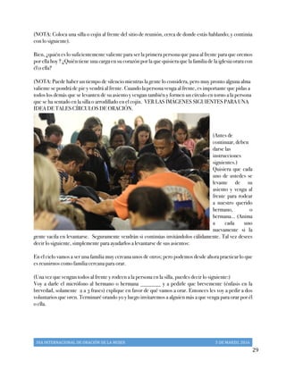 DIA	
  INTERNACIONAL	
  DE	
  ORACIÓN	
  DE	
  LA	
  MUJER	
   5	
  DE	
  MARZO,	
  2016	
  
	
   29	
  
(NOTA: Coloca una silla o cojín al frente del sitio de reunión, cerca de donde estás hablando; y continúa
con lo siguiente).
Bien, ¿quién es lo suficientemente valiente para ser la primera persona que pasa al frente para que oremos
por ella hoy ? ¿Quién tiene una carga en su corazón por la que quisiera que la familia de la iglesia orara con
él o ella?
(NOTA: Puede haber un tiempo de silencio mientras la gente lo considera, pero muy pronto alguna alma
valiente se pondrá de pie y vendrá al frente. Cuando la persona venga al frente, es importante que pidas a
todos los demás que se levanten de su asiento y vengan también y formen un círculo en torno a la persona
que se ha sentado en la silla o arrodillado en el cojín. VER LAS IMÁGENES SIGUIENTES PARA UNA
IDEA DE TALES CÍRCULOS DE ORACIÓN.
(Antes de
continuar, deben
darse las
instrucciones
siguientes.)
Quisiera que cada
uno de ustedes se
levante de su
asiento y venga al
frente para rodear
a nuestro querido
hermano, o
hermana… (Anima
a cada uno
nuevamente si la
gente vacila en levantarse. Seguramente vendrán si continúas invitándolos cálidamente. Tal vez desees
decir lo siguiente, simplemente para ayudarlos a levantarse de sus asientos:
En el cielo vamos a ser una familia muy cercana unos de otros; pero podemos desde ahora practicar lo que
es reunirnos como familia cercana para orar.
(Una vez que vengan todos al frente y rodeen a la persona en la silla, puedes decir lo siguiente:)
Voy a darle el micrófono al hermano o hermana _______ y a pedirle que brevemente (énfasis en la
brevedad, solamente 2 a 3 frases) explique en favor de qué vamos a orar. Entonces les voy a pedir a dos
voluntarios que oren. Terminaré orando yo y luego invitaremos a alguien más a que venga para orar por él
o ella.
 