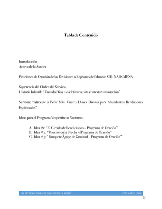 DIA	
  INTERNACIONAL	
  DE	
  ORACIÓN	
  DE	
  LA	
  MUJER	
   5	
  DE	
  MARZO,	
  2016	
  
	
   3	
  
	
  
Tabla de Contenido
Introducción
Acerca de la Autora
Peticiones de Oración de las Divisiones o Regiones del Mundo: SID, NAD, MENA
Sugerencia del Orden del Servicio
Historia Infantil: “Cuando Dios usó elefantes para contestar una oración”
Sermón: “Atrévete a Pedir Más: Cuatro Llaves Divinas para Abundantes Bendiciones
Espirituales”
Ideas para el Programa Vespertino o Nocturno
A.  Idea #1: “El Círculo de Bendiciones – Programa de Oración”
B.   Idea # 2: “Ponerse en la Brecha – Programa de Oración”
C.  Idea # 3: “Banquete Ágape de Gratitud – Programa de Oración”
 