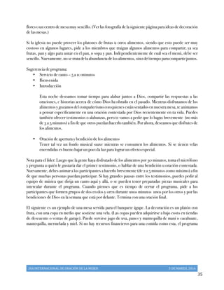 DIA	
  INTERNACIONAL	
  DE	
  ORACIÓN	
  DE	
  LA	
  MUJER	
   5	
  DE	
  MARZO,	
  2016	
  
	
   35	
  
flores o un centro de mesa muy sencillo. (Ver las fotografía de la siguiente página para ideas de decoración
de las mesas.)
Si la iglesia no puede proveer los platones de frutas u otros alimentos, siendo que esto puede ser muy
costoso en algunos lugares, pide a los miembros que traigan algunos alimentos para compartir; ya sea
frutas, pan y algo para untar en el pan, o sopa y pan. Independientemente de cuál sea el menú, debe ser
sencillo. Nuevamente, no se trata de la abundancia de los alimentos, sino del tiempo para compartir juntos.
Sugerencia de programa:
•   Servicio de canto – 5 a 10 minutos
•   Bienvenida
•   Introducción
Esta noche deseamos tomar tiempo para alabar juntos a Dios, compartir las respuestas a las
oraciones, e historias acerca de cómo Dios ha obrado en el pasado. Mientras disfrutamos de los
alimentos y gozamos del compañerismo con quienes están sentados en nuestra mesa, te animamos
a pensar específicamente en una oración contestada por Dios recientemente en tu vida. Puedes
también ofrecer testimonios o alabanzas, pero te vamos a pedir que lo hagas brevemente (no más
de 3 a 5 minutos) a fin de que otros puedan hacerlo también. Por ahora, deseamos que disfrutes de
los alimentos.
•   Oración de apertura y bendición de los alimentos
Tener tal vez un fondo musical suave mientras se consumen los alimentos. Si se tienen velas
encendidas es bueno bajar un poco la luz para lograr un efecto especial.
Nota para el líder: Luego que la gente haya disfrutado de los alimentos por 30 minutos, toma el micrófono
y pregunta a quién le gustaría dar el primer testimonio, o hablar de una bendición u oración contestada.
Nuevamente, debes animar a los participantes a hacerlo brevemente (de 2 a 5 minutos como máximo) a fin
de que muchas personas puedan participar. Si hay grandes pausas entre los testimonios, puedes pedir al
equipo de música que dirija un canto aquí y allá, o se pueden tener preparadas piezas musicales para
intercalar durante el programa. Cuando pienses que es tiempo de cerrar el programa, pide a los
participantes que formen grupos de dos en dos y oren durante unos minutos unos por los otros y por las
bendiciones de Dios en la semana que está por delante. Termina con una oración final.
El siguiente es un ejemplo de una mesa servida para el banquete ágape. La decoración es un platón con
fruta, con una copa en medio que sostiene una vela. (Las copas pueden adquirirse a bajo costo en tiendas
de descuento o ventas de garaje). Puede servirse jugo de uva, panes y mantequilla de maní o cacahuate,
mantequilla, mermelada y miel. Si no hay recursos financieros para una comida como esta, el programa
 