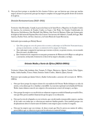 DIA	
  INTERNACIONAL	
  DE	
  ORACIÓN	
  DE	
  LA	
  MUJER	
   5	
  DE	
  MARZO,	
  2016	
  
	
   7	
  
8. Oren por favor porque se atiendan los Seis Asuntos Críticos, que son barreras que evitan que muchas
mujeres alcancen su potencial, para que las mujeres cumplan con un papel más grande dentro de la misión
de la iglesia.
División Norteamericana	
  (NAD	
  -­‐‑DNA)
Territorio: Islas Bermudas, Canadá, la posesión francesa de Saint Pierre y Miquelon, los Estados Unidos
de América, los territorios de Estados Unidos en Guam e Isla Wake, los Estados Confederados de
Micronesia, Isla Johnston, Islas Marshall, Islas Midway, Islas Norte de Mariana y Palau; que forman parte
de la Iglesia Adventista del Séptimo Día en las Uniones Asociaciones del Atlántico, Canadá, del Lago, Mid-
América, Pacífico Norte, del Sur y Suroeste; y la Unión Misión de Guam-Micronesia.
Solicitudes (presentadas por Melody Mason)
1. Que Dios ponga un cerco de protección en torno a cada mujer en la División Norteamericana y
proteja su matrimonio, sus hijos y su ministerio de los ataques de Satanás.
2. Que cada mujer comparta la esperanza que tenemos en Jesús y su pronto retorno, con un mundo
lleno de temor y desfalleciente.
3. Que el ministerio de compasión sea una parte permanente de Ministerio de la Mujer en cada iglesia
y asociación, incluyendo el ministerio en favor de las mujeres abusadas y sus hijos.
Oriente	
  Medio	
  y	
  Norte	
  de	
  África	
  (MENA-­‐‑OMNA)	
  	
  
Territorio: Líbano, Irak, Jordania, Irán, Turquía, N. Chipre, Marruecos, Algeria, Tunisia, Libia, Egipto,
Sudán, Arabia Saudita, Yemen, Omán, Emiratos Árabes Unidos, Bahréin, Qatar y Kuwait
Peticiones (presentadas por Jaimie Eckert y Kathie Lichtenwalter, asistentes del secretario de MENA -
OMNA)
1.   Oren por favor porque las mujeres dentro de esta tradición del Oriente Medio dediquen su vida a la
misión, en la cultura que les es familiar y entendible. La conexión espiritual con la familia del Oriente
Medio (tanto islámica como de otro origen) es frecuentemente a través de la mujer y sus hijos.
2.   Oren porque las mujeres en esta división no solamente tengan un sentido de llamado personal de Dios,
sino que Dios provea también financiación que las apoye en su educación.
3.   Oren por la crisis de refugiados en este territorio, que está afectando a innumerables mujeres, muchas
de las cuales son viudas que se esfuerzan por mantener familias grandes. Oren también porque este
desplazamiento abra el corazón tanto de hombres como mujeres para escuchar el evangelio.
4.   Oren por las mujeres que son víctimas de abuso sexual, que Dios les provea un camino de salida y
provea líderes que se esfuercen en prevenir la violencia en contra de la mujer.
 
