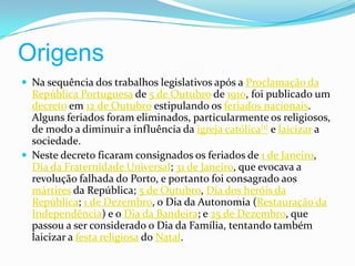 Origens Na sequência dos trabalhos legislativos após a Proclamação da República Portuguesa de 5 de Outubro de 1910, foi publicado um decreto em 12 de Outubro estipulando os feriados nacionais. Alguns feriados foram eliminados, particularmente os religiosos, de modo a diminuir a influência da igreja católica[1] e laicizar a sociedade.Neste decreto ficaram consignados os feriados de 1 de Janeiro, Dia da Fraternidade Universal; 31 de Janeiro, que evocava a revolução falhada do Porto, e portanto foi consagrado aos mártires da República; 5 de Outubro, Dia dos heróis da República; 1 de Dezembro, o Dia da Autonomia (Restauração da Independência) e o Dia da Bandeira; e 25 de Dezembro, que passou a ser considerado o Dia da Família, tentando também laicizar a festa religiosa do Natal.