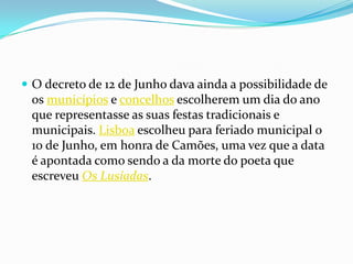 O decreto de 12 de Junho dava ainda a possibilidade de os municípios e concelhos escolherem um dia do ano que representasse as suas festas tradicionais e municipais. Lisboa escolheu para feriado municipal o 10 de Junho, em honra de Camões, uma vez que a data é apontada como sendo a da morte do poeta que escreveu Os Lusíadas.