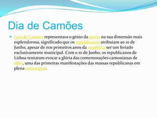 Dia de Camões Luís de Camões representava o génio da pátria na sua dimensão mais esplendorosa, significado que os republicanos atribuíam ao 10 de Junho, apesar de nos primeiros anos da república ser um feriado exclusivamente municipal. Com o 10 de Junho, os republicanos de Lisboa tentaram evocar a glória das comemorações camonianas de 1880, uma das primeiras manifestações das massas republicanas em plena monarquia.