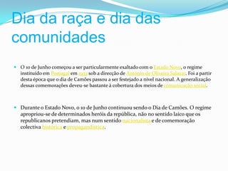 Dia da raça e dia das comunidades O 10 de Junho começou a ser particularmente exaltado com o Estado Novo, o regime instituído em Portugal em 1933 sob a direcção de António de Oliveira Salazar. Foi a partir desta época que o dia de Camões passou a ser festejado a nível nacional. A generalização dessas comemorações deveu-se bastante à cobertura dos meios de comunicação social.Durante o Estado Novo, o 10 de Junho continuou sendo o Dia de Camões. O regime apropriou-se de determinados heróis da república, não no sentido laico que os republicanos pretendiam, mas num sentido nacionalista e de comemoração colectiva histórica e propagandística.