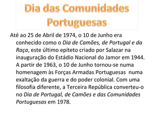 Até ao 25 de Abril de 1974, o 10 de Junho era conhecido como o  Dia de Camões, de Portugal e da Raça , este último epíteto criado por Salazar na inauguração do Estádio Nacional do Jamor em 1944. A partir de 1963, o 10 de Junho tornou-se numa homenagem às Forças Armadas Portuguesas  numa exaltação da guerra e do poder colonial. Com uma filosofia diferente, a Terceira República converteu-o no  Dia de Portugal, de Camões e das Comunidades Portuguesas  em 1978. 