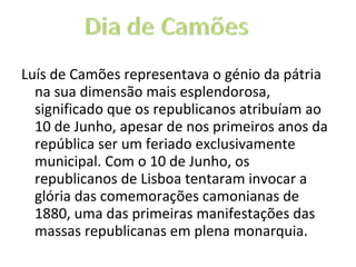 Luís de Camões representava o génio da pátria na sua dimensão mais esplendorosa, significado que os republicanos atribuíam ao 10 de Junho, apesar de nos primeiros anos da república ser um feriado exclusivamente municipal. Com o 10 de Junho, os republicanos de Lisboa tentaram invocar a glória das comemorações camonianas de 1880, uma das primeiras manifestações das massas republicanas em plena monarquia. 