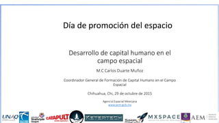 Desarrollo de capital humano en el
campo espacial
M.C Carlos Duarte Muñoz
Coordinador General de Formación de Capital Humano en el Campo
Espacial
Chihuahua, Chi, 29 de octubre de 2015
Agencia Espacial Mexicana
www.aem.gob.mx
Día de promoción del espacio
 