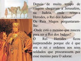 Depois de muito tempo de
viagem chegaram a Jerusalém,
na Judeia, onde reinava
Herodes, o Rei dos Judeus.
Os Reis Magos perguntaramlhe:
-Onde está o menino que nasceu
para ser o Rei dos Judeus?
O
Rei
Herodes
ficou
surpreendido porque ele é que
era o rei e ordenou aos seus
soldados que procurassem por
esse menino para O adorar.

 