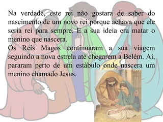 Na verdade, este rei não gostara de saber do
nascimento de um novo rei porque achava que ele
seria rei para sempre. E a sua ideia era matar o
menino que nascera.
Os Reis Magos continuaram a sua viagem
seguindo a nova estrela até chegarem a Belém. Aí,
pararam perto de um estábulo onde nascera um
menino chamado Jesus.

 