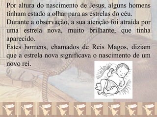 Por altura do nascimento de Jesus, alguns homens
tinham estado a olhar para as estrelas do céu.
Durante a observação, a sua atenção foi atraída por
uma estrela nova, muito brilhante, que tinha
aparecido.
Estes homens, chamados de Reis Magos, diziam
que a estrela nova significava o nascimento de um
novo rei.

 