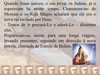 Quando Jesus nasceu, o seu povo, os Judeus, já o
esperavam há muito tempo. Chamaram-no de
Messias e os Reis Magos acharam que ele era o
novo rei enviado por Deus.
- Temos de ir procurá-Lo e adorá-Lo – disseram
eles.
Prepararam-se, assim, para uma longa viagem,
levando presentes, seguindo em direcção à nova
estrela, chamada de Estrela de Belém.

 