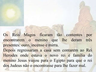 Os Reis Magos ficaram tão contentes por
encontrarem o menino que lhe deram três
presentes: ouro, incenso e mirra.
Depois regressaram a casa sem contarem ao Rei
Herodes onde estava o novo rei e família do
menino Jesus viajou para o Egipto para que o rei
dos Judeus não o encontrasse para lhe fazer mal.

 