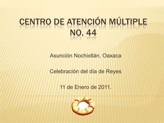 CENTRO DE ATENCIÓN MÚLTIPLE No. 44 Asunción Nochixtlán, Oaxaca Celebración del día de Reyes 11 de Enero de 2011. 