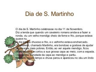 Dia de S. Martinho
O dia de S. Martinho celebrasse no dia 11 de Novembro.
Diz a lenda que quando um cavaleiro romano andava a fazer a
ronda, viu um velho mendigo cheio de fome e frio, porque estava
quase nu.
O dia estava chuvoso e frio, e o velhinho estava encharcado.
O cavaleiro, chamado Martinho, era bondoso e gostava de ajudar
as pessoas mais pobres. Então, ao ver aquele mendigo, ficou
cheio de pena e cortou a sua grossa capa ao meio, com a espada.
Depois deu a metade da capa ao mendigo e partiu.
Passado algum tempo a chuva parou e apareceu no céu um lindo
Sol.
 