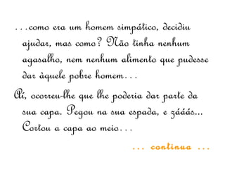 …como era um homem simpático, decidiu
ajudar, mas como? Não tinha nenhum
agasalho, nem nenhum alimento que pudesse
dar àquele pobre homem…
Aí, ocorreu-lhe que lhe poderia dar parte da
sua capa. Pegou na sua espada, e zááás...
Cortou a capa ao meio…
… continua …
 