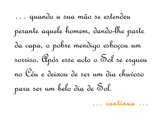 … quando a sua mão se estendeu
perante aquele homem, dando-lhe parte
da capa, o pobre mendigo esboçou um
sorriso. Após esse acto o Sol se ergueu
no Céu e deixou de ser um dia chuvoso
para ser um belo dia de Sol.
… continua …
 