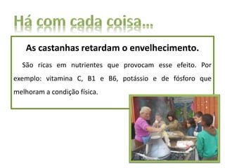 As castanhas retardam o envelhecimento.
São ricas em nutrientes que provocam esse efeito. Por
exemplo: vitamina C, B1 e B6, potássio e de fósforo que
melhoram a condição física.
 