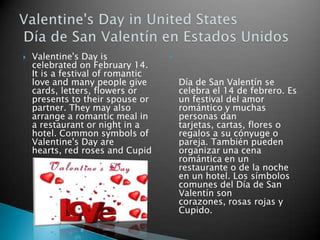    Valentine's Day is             
    celebrated on February 14.
    It is a festival of romantic
    love and many people give          Día de San Valentín se
    cards, letters, flowers or         celebra el 14 de febrero. Es
    presents to their spouse or        un festival del amor
    partner. They may also             romántico y muchas
    arrange a romantic meal in         personas dan
    a restaurant or night in a         tarjetas, cartas, flores o
    hotel. Common symbols of           regalos a su cónyuge o
    Valentine's Day are                pareja. También pueden
    hearts, red roses and Cupid        organizar una cena
                                       romántica en un
                                       restaurante o de la noche
                                       en un hotel. Los símbolos
                                       comunes del Día de San
                                       Valentín son
                                       corazones, rosas rojas y
                                       Cupido.
 