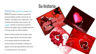 Su historia
Historia:En Angloamérica hacia 1842,
Esther A. Howland comenzó a vender las
primeras tarjetas postales masivas de san
Valentín, conocidas como «valentines», con
símbolos como la forma del corazón o de
Cupido. También en este día es común la
tradición de regalar rosas a aquellas personas
a las que se tiene un afecto especial .
Existen diversas teorías que otorgan a esta
fecha el origen del Día de los Enamorados.
En los países nórdicos es durante estas
fechas cuando se emparejan y aparean los
pájaros, de ahí que este periodo se vea como
un símbolo de amor y de creación.
 