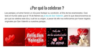 ¿Por qué la celebran ?
Las parejas y el amor tienen un día para festejar su condición, el Día de los enamorados. Casi
todo el mundo sabe que el 14 de febrero es el día de San Valentín, pero lo que desconocemos es
por qué se celebra este día y cuál es su origen, a pesar de ello nos esforzamos por hacer regalos
originales por San Valentín a nuestras parejas.
 