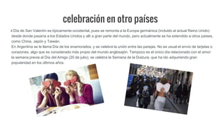 celebración en otro países
l Día de San Valentín es típicamente occidental, pues se remonta a la Europa germánica (incluido al actual Reino Unido)
desde donde pasaría a los Estados Unidos y allí a gran parte del mundo, pero actualmente se ha extendido a otros países,
como China, Japón y Taiwán.
En Argentina se le llama Día de los enamorados, y se celebra la unión entre las parejas. No es usual el envío de tarjetas o
corazones, algo que es considerado más propio del mundo anglosajón. Tampoco es el único día relacionado con el amor:
la semana previa al Día del Amigo (20 de julio), se celebra la Semana de la Dulzura, que ha ido adquiriendo gran
popularidad en los últimos años.
 