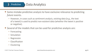 § Some	mistake	predictive	analysis	to	have	exclusive	relevance	to	predicting	
future events.	
− However,	in	cases	such	as	sentiment	analysis,	existing	data	(e.g.,	the	text
of	a	tweet)	is	used	to	predict	non-existent	data	(whether	the	tweet	is	positive
or	negative).
§ Several	of	the	models	that	can	be	used	for	predictive	analysis	are:
− Forecasting
− Simulation
− Regression
− Classification
− Clustering
pg 14© 2017 First San Francisco Partners www.firstsanfranciscopartners.com
Predictive Data	Analytics
 