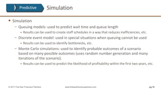 Simulation
§ Simulation
− Queuing	models:	used	to	predict	wait	time	and	queue	length
§ Results	can	be	used	to	create	staff	schedules	in	a	way	that	reduces	inefficiencies,	etc.
− Discrete	event	model:	used	in	special	situations	when	queuing	cannot	be	used
§ Results	can	be	used	to	identify	bottlenecks,	etc.	
− Monte	Carlo	simulations:	used	to	identify	probable	outcomes	of	a	scenario
based	on	many	possible	outcomes	(uses	random	number	generation	and	many	
iterations	of	the	scenario).
§ Results	can	be	used	to	predict	the	likelihood	of	profitability	within	the	first	two	years,	etc.	
pg 16© 2017 First San Francisco Partners www.firstsanfranciscopartners.com
Predictive
 