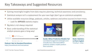 Key	Takeaways	and	Suggested	Resources
§ Gaining	meaningful	insights	from	data	requires	planning,	technical	awareness	and	consistency.
§ Statistical	analysis	isn’t	a	replacement	for	your	own	logic	(don’t	go	on	statistical	autopilot).	
§ Utilize	available	resources	(blogs,	podcasts,	articles,	webinars	and	online	courses)	to	learn	more.
− Look	for	APPLIED statistics	topics	
§ Big	data	is	not	always	required.
§ Basic	understanding	of	the	statistical
analysis	process	goes	a	long	way!	
pg 25© 2017 First San Francisco Partners www.firstsanfranciscopartners.com
Podcast:	Not	So	Standard	Deviations
https://soundcloud.com/nssd-podcast
Guide:	When	Predictive	Models	Fail
searchdatamanagement.techtarget.com/
ezine/Business-Information/When-
predictive-analytics-models-produce-
false-outcomes
Book:	Statistics
in	Plain	English
Timothy	C.	Urdan
 