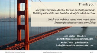 pg 27
Thank	you!
See	you	Thursday,	April	6		for	our	next	DIA	webinar,
Building	a	Flexible	and	Scalable	Analytics	Architecture
Catch	our	webinar	recap	next	week	here:
firstsanfranciscopartners.com/blog
John	Ladley			@jladley
john@firstsanfranciscopartners.com
Kelle	O’Neal			@kellezoneal
kelle@firstsanfranciscopartners.com
© 2016 First San Francisco Partners www.firstsanfranciscopartners.com
 