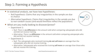 Step	1:	Forming	a	Hypothesis
§ In	statistical	analysis,	we	have	two	hypotheses:
− Null	hypothesis:	Claims	that	any	irregularities	in	the	sample	are	due
to	chance
− Alternative	hypothesis:	Claims	that	irregularities	in	the	sample	are	due
to	non-random	causes	(and	would	therefore	reflect	the	population)
§ What	are	you	really	looking	to	discover/prove?
− Experiment	1:
§ Null:	There	is	no	difference	in	the	amount	sold	when	comparing	salespeople	who	did	
and	did	not	receive	training.
§ Alternative:	There	is	a	difference	in	the	amount	sold	when	comparing	salespeople	who	
did	and	did	not	receive	training.	
− Experiment	2:
§ Null:	The	salespeople	who	received	training	do	not	sell	more	on	average	than	the	
salespeople	who	did	not	receive	training.
§ Alternative:	Salespeople	who	received	the	training	sell	more	on	average	than	those	who	
did	not	receive	the	training.
pg 6© 2017 First San Francisco Partners www.firstsanfranciscopartners.com
Step					1
 