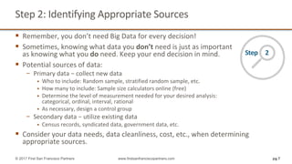Step	2:	Identifying	Appropriate	Sources
§ Remember,	you	don’t	need	Big	Data	for	every	decision!
§ Sometimes,	knowing	what	data	you	don’t need	is	just	as	important
as	knowing	what	you	do need.	Keep	your	end	decision	in	mind.
§ Potential	sources	of	data:
− Primary	data	− collect	new	data
§ Who	to	include:	Random	sample,	stratified	random	sample,	etc.	
§ How	many	to	include:	Sample	size	calculators	online	(free)
§ Determine	the	level	of	measurement	needed	for	your	desired	analysis:
categorical,	ordinal,	interval,	rational
§ As	necessary,	design	a	control	group
− Secondary	data	− utilize	existing	data
§ Census	records,	syndicated	data,	government	data,	etc.
§ Consider	your	data	needs,	data	cleanliness,	cost,	etc.,	when	determining	
appropriate	sources.
pg 7© 2017 First San Francisco Partners www.firstsanfranciscopartners.com
Step					2
 