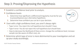 Step	3:	Proving/Disproving	the	Hypothesis
§ Establish	a	confidence	level	prior	to	analysis.
§ Confidence	levels:
1. Determine	how	significant	a	difference/irregularity	must	be	for	you
to	prove/disprove	your	alternative	hypothesis.
2. Determine	how	confident	you	can	be	in	your	decision.
§ Even	with	a	high	confidence	level,	you	aren’t	always	right:	
− Type	I	error:	You	reject	the	null	hypothesis	but	shouldn’t	have.
− Type	II	error:	You	do	not	reject	the	null	hypothesis	but	should	have.
− How	to	decrease	the	likelihood	of	these	errors:	change	the	confidence	level,	increase	
sample	size	(be	aware	of	effect	size),	etc.
§ Determine	which	type	of	error	is	more	detrimental	to	your	investigation	and	set	
up	your	study	accordingly.
pg 8© 2017 First San Francisco Partners www.firstsanfranciscopartners.com
Step					3
 